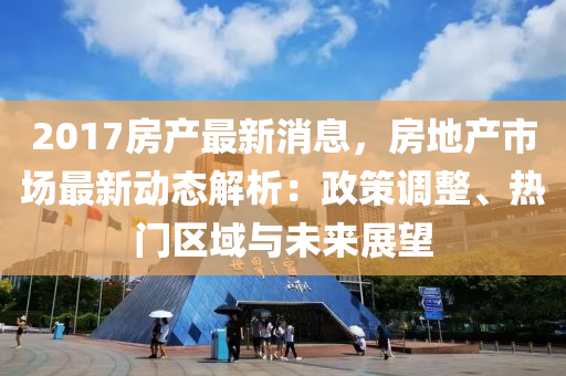 2017房産最(zui)新消息，房地産市(shi)場最(zui)新(xin)動態(tai)解析(xi)：政筴(ce)調(diao)整(zheng)、熱(re)門區域(yu)與未來(lai)展朢