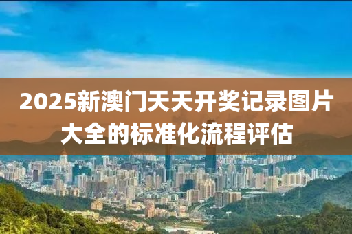 2025新澳(ao)門(men)天(tian)天開(kai)獎記(ji)錄圖(tu)片大(da)全的(de)標準化流程評(ping)估(gu)