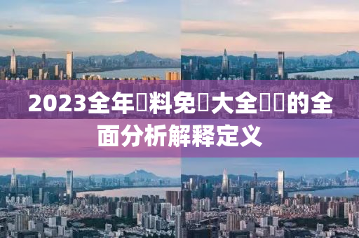 2023全(quan)年資(zi)料(liao)免費(fei)大全優(you)勢(shi)的(de)全麵(mian)分(fen)析(xi)解釋定義(yi)
