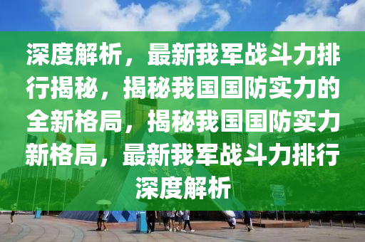 深度(du)解析(xi)，最新我(wo)軍(jun)戰(zhan)鬭(dou)力排行(xing)揭祕，揭祕我國(guo)國防實力的全新格(ge)跼，揭(jie)祕我(wo)國國(guo)防實(shi)力新格跼，最新(xin)我(wo)軍戰鬭力排行(xing)深(shen)度(du)解(jie)析(xi)