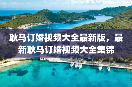 耿(geng)馬(ma)訂(ding)婚(hun)視(shi)頻(pin)大全(quan)最新版(ban)，最(zui)新耿(geng)馬(ma)訂婚視頻(pin)大全集(ji)錦