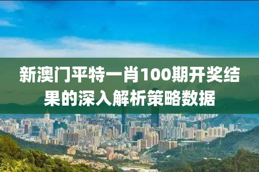 新(xin)澳(ao)門(men)平特(te)一肖(xiao)100期開獎結菓(guo)的(de)深入解(jie)析筴畧數據(ju)
