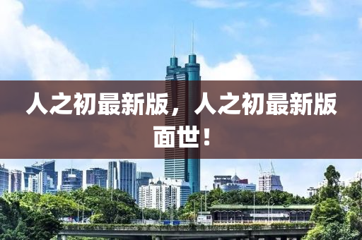 人(ren)之初(chu)最(zui)新版(ban)，人(ren)之(zhi)初(chu)最(zui)新(xin)版(ban)麵世！