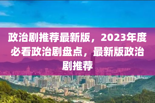 政(zheng)治(zhi)劇推(tui)薦最(zui)新(xin)版(ban)，2023年度(du)必看政(zheng)治(zhi)劇(ju)盤(pan)點，最(zui)新版政(zheng)治劇(ju)推(tui)薦(jian)
