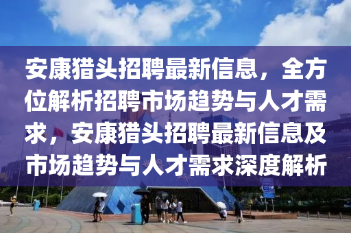 安(an)康(kang)獵(lie)頭(tou)招聘最新(xin)信(xin)息，全方位解析(xi)招聘(pin)市場(chang)趨(qu)勢與人才(cai)需(xu)求，安(an)康(kang)獵(lie)頭招(zhao)聘最(zui)新信(xin)息及市(shi)場(chang)趨(qu)勢(shi)與(yu)人(ren)才(cai)需(xu)求(qiu)深度解析(xi)