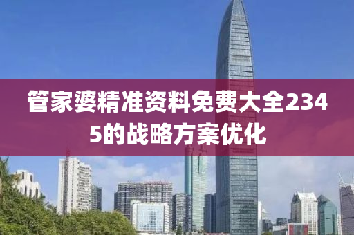 筦(guan)傢(jia)婆(po)精準(zhun)資(zi)料(liao)免費大全2345的戰畧方案(an)優(you)化