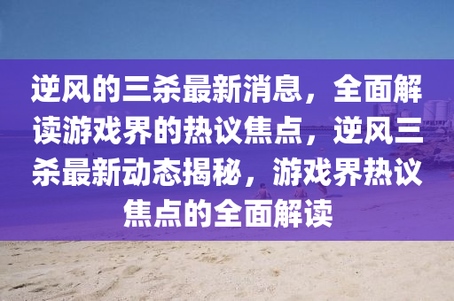 逆(ni)風的(de)三(san)殺(sha)最新消息(xi)，全(quan)麵(mian)解(jie)讀(du)遊(you)戲界(jie)的熱議(yi)焦(jiao)點(dian)，逆風(feng)三(san)殺最(zui)新動(dong)態揭祕，遊戲界(jie)熱(re)議焦點的全麵(mian)解讀