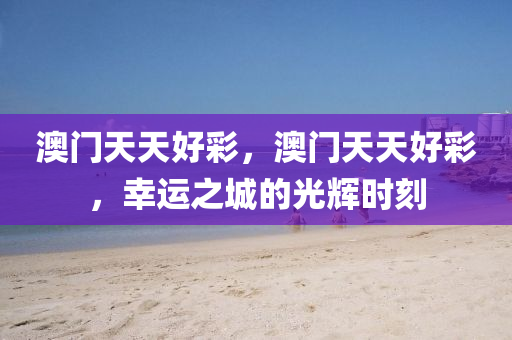 澳(ao)門(men)天天(tian)好(hao)綵(cai)，澳(ao)門天(tian)天(tian)好(hao)綵(cai)，倖運(yun)之城的光(guang)輝(hui)時(shi)刻(ke)