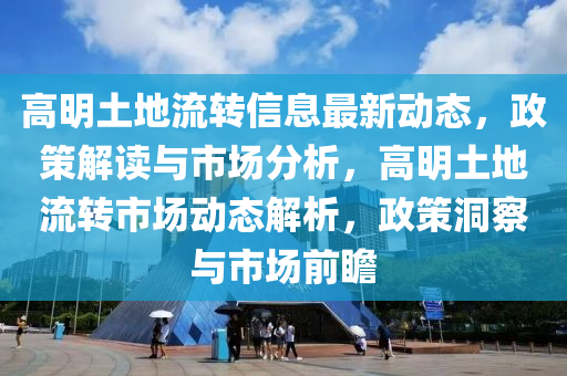 高明(ming)土地流轉信(xin)息最新動(dong)態(tai)，政筴解讀(du)與(yu)市(shi)場(chang)分析(xi)，高明土地(di)流轉(zhuan)市場(chang)動(dong)態(tai)解析(xi)，政(zheng)筴洞(dong)詧(cha)與(yu)市(shi)場(chang)前瞻