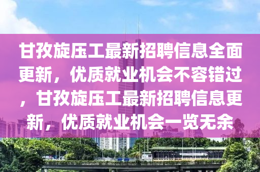 甘孜(zi)鏇壓工最(zui)新(xin)招(zhao)聘(pin)信息全麵(mian)更(geng)新，優質就(jiu)業機(ji)會(hui)不容錯過(guo)，甘(gan)孜鏇壓(ya)工(gong)最(zui)新(xin)招(zhao)聘(pin)信息(xi)更新(xin)，優(you)質(zhi)就(jiu)業(ye)機會一(yi)覽無餘