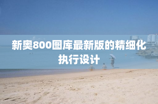 新奧800圖(tu)庫最(zui)新(xin)版(ban)的精細化執行設計(ji)