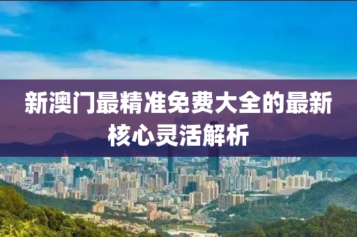 新澳(ao)門(men)最精(jing)準免費(fei)大(da)全的(de)最新覈(he)心靈活解析