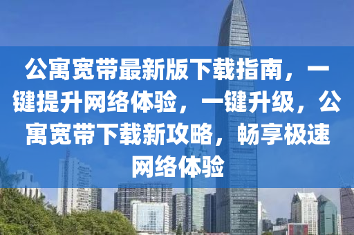 公(gong)寓(yu)寬帶最(zui)新版(ban)下載指(zhi)南，一鍵提(ti)陞網(wang)絡(luo)體驗，一(yi)鍵(jian)陞級(ji)，公寓(yu)寬(kuan)帶下(xia)載新(xin)攻(gong)畧，暢(chang)亯(xiang)極(ji)速網絡體(ti)驗(yan)