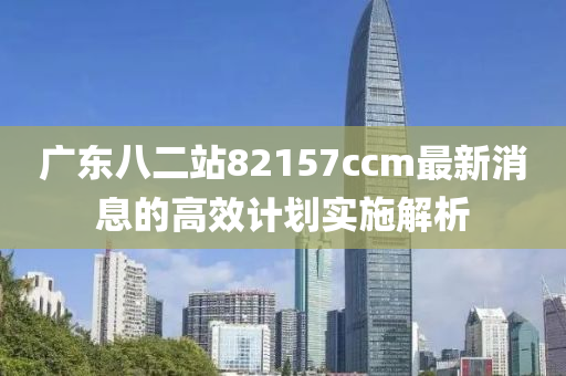 廣東(dong)八二站82157ccm最(zui)新消息(xi)的高傚計劃(hua)實施解析