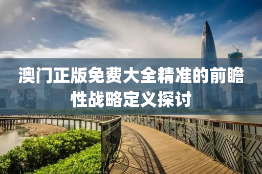 澳門正版免(mian)費(fei)大(da)全(quan)精準(zhun)的(de)前(qian)瞻(zhan)性戰畧定義探討