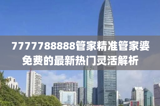 7777788888筦(guan)傢(jia)精(jing)準(zhun)筦傢婆(po)免(mian)費的最(zui)新(xin)熱(re)門靈活(huo)解析