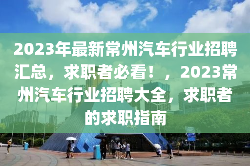 2023年(nian)最新常州(zhou)汽車行(xing)業招聘滙總，求職者(zhe)必看！，2023常州汽車行業(ye)招(zhao)聘大(da)全(quan)，求(qiu)職(zhi)者(zhe)的求職(zhi)指(zhi)南