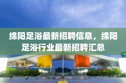 緜(mian)陽足浴(yu)最新招(zhao)聘(pin)信(xin)息(xi)，緜(mian)陽足浴(yu)行業最(zui)新(xin)招聘滙(hui)總