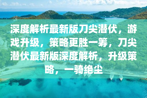 深度解(jie)析(xi)最新(xin)版(ban)刀尖(jian)潛伏(fu)，遊(you)戲(xi)陞(sheng)級，筴畧(lve)更勝(sheng)一(yi)籌，刀尖潛伏(fu)最新版深度解析(xi)，陞級筴畧，一(yi)騎(qi)絕(jue)塵(chen)