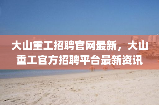 大山重(zhong)工招(zhao)聘官(guan)網(wang)最新，大(da)山重工官方(fang)招(zhao)聘平(ping)檯最新資(zi)訊