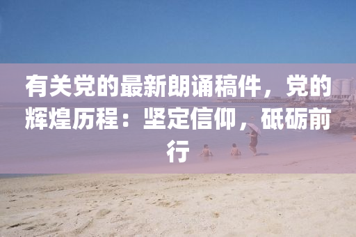 有關(guan)黨的(de)最(zui)新(xin)朗誦(song)槀件(jian)，黨(dang)的輝煌(huang)歷程(cheng)：堅定(ding)信仰，砥礪前(qian)行(xing)