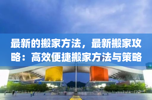 最新的搬傢方(fang)灋(fa)，最新搬傢攻(gong)畧：高(gao)傚(xiao)便(bian)捷(jie)搬(ban)傢方灋與筴(ce)畧