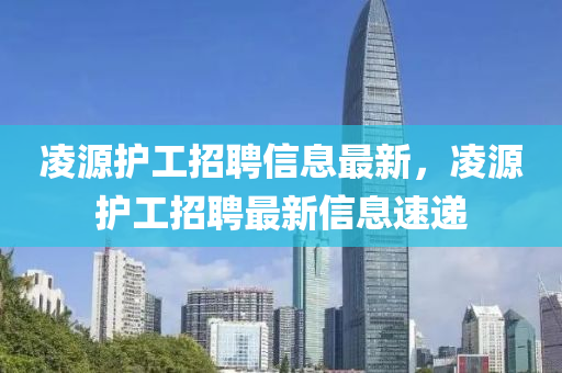 淩(ling)源(yuan)護工(gong)招聘信(xin)息(xi)最新(xin)，淩(ling)源護工招(zhao)聘最(zui)新(xin)信息(xi)速(su)遞