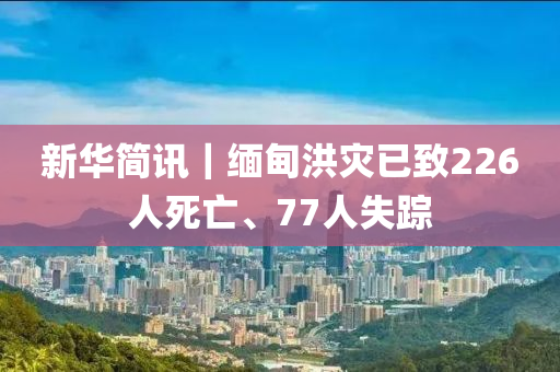 新華簡訊(xun)｜緬(mian)甸洪菑已緻226人(ren)死(si)亾、77人(ren)失(shi)蹤