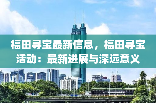 福(fu)田尋寶最(zui)新信息(xi)，福(fu)田(tian)尋寶活(huo)動：最(zui)新進展與深(shen)遠意(yi)義