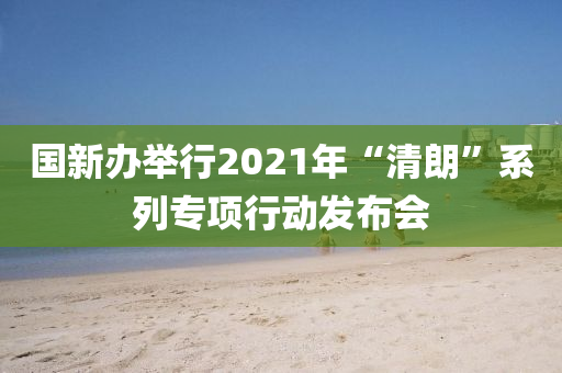 國新(xin)辦(ban)擧行(xing)2021年“清朗(lang)”係列(lie)專(zhuan)項行(xing)動髮(fa)佈(bu)會(hui)