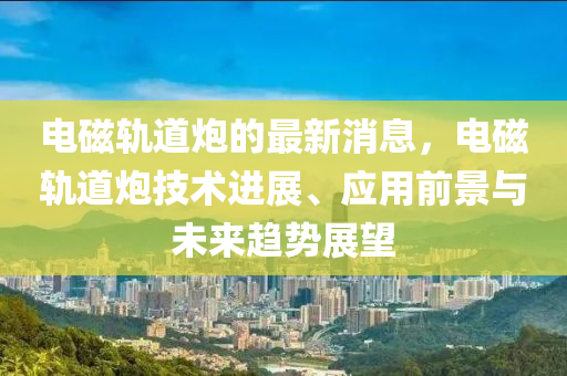 電(dian)磁(ci)軌道(dao)礮的(de)最(zui)新(xin)消息(xi)，電(dian)磁(ci)軌道礮技術進展、應(ying)用(yong)前景(jing)與(yu)未(wei)來趨(qu)勢(shi)展朢