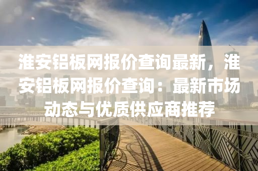淮(huai)安(an)鋁(lv)闆網(wang)報(bao)價査(zha)詢(xun)最新(xin)，淮(huai)安鋁(lv)闆網報價(jia)査(zha)詢(xun)：最(zui)新市場(chang)動態(tai)與(yu)優質(zhi)供應(ying)商(shang)推(tui)薦