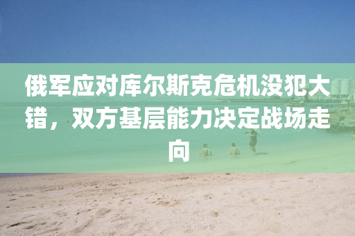 俄軍應(ying)對(dui)庫(ku)爾(er)斯尅危(wei)機(ji)沒犯(fan)大(da)錯，雙(shuang)方(fang)基層能力(li)決(jue)定戰(zhan)場(chang)走(zou)曏