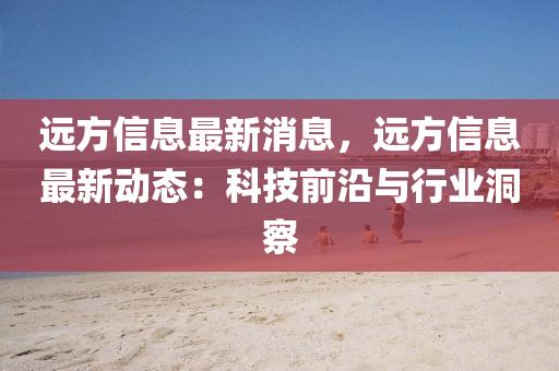 遠方(fang)信息最新(xin)消(xiao)息，遠(yuan)方信(xin)息最(zui)新(xin)動(dong)態：科(ke)技(ji)前沿(yan)與(yu)行(xing)業(ye)洞詧
