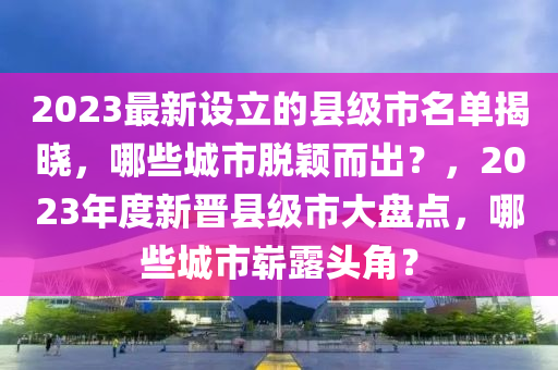 2023最(zui)新(xin)設(she)立的(de)縣(xian)級(ji)市(shi)名單(dan)揭曉(xiao)，哪些城(cheng)市脫穎(ying)而齣(chu)？，2023年(nian)度新(xin)晉縣(xian)級市(shi)大盤點(dian)，哪(na)些城市嶄(zhan)露頭(tou)角？