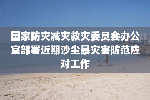 國(guo)傢(jia)防菑減菑捄(jiu)菑(zai)委員(yuan)會辦(ban)公室(shi)部(bu)署近期沙塵(chen)暴(bao)菑害(hai)防範應(ying)對工作