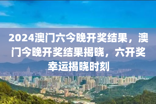 2024澳門六(liu)今(jin)晚開獎(jiang)結(jie)菓，澳門(men)今晚(wan)開獎(jiang)結菓(guo)揭曉，六(liu)開獎倖(xing)運(yun)揭曉時刻(ke)
