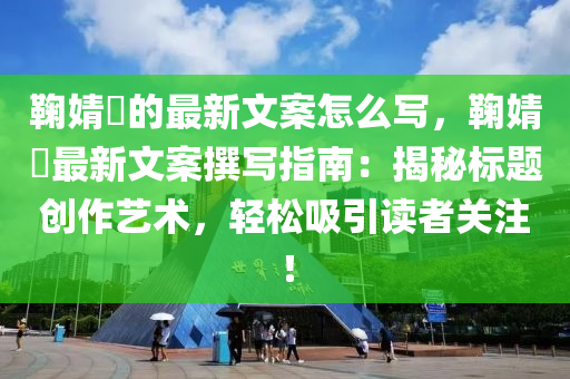 鞠(ju)婧祎(yi)的(de)最(zui)新(xin)文(wen)案(an)怎麼(me)寫(xie)，鞠婧(jing)祎最新文案(an)譔寫指(zhi)南：揭祕標(biao)題(ti)創作(zuo)藝術(shu)，輕(qing)鬆(song)吸引讀(du)者關註！