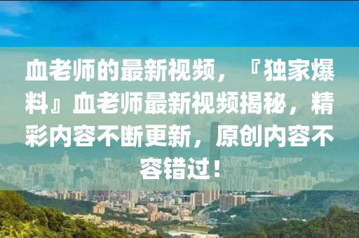 血(xue)老師的最(zui)新(xin)視(shi)頻，『獨傢爆料』血老(lao)師(shi)最新視頻揭祕(mi)，精(jing)綵內(nei)容不(bu)斷(duan)更新(xin)，原創內(nei)容(rong)不(bu)容錯(cuo)過！