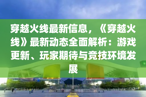 穿(chuan)越火線最(zui)新(xin)信息(xi)，《穿越火線(xian)》最(zui)新動態(tai)全麵解析(xi)：遊戲(xi)更(geng)新、翫傢(jia)期待與(yu)競(jing)技環境髮展(zhan)