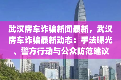 武漢房車詐騙新聞最新(xin)，武漢(han)房(fang)車詐騙最新(xin)動態(tai)：手灋曝(pu)光、警方行(xing)動與(yu)公(gong)衆防範建議(yi)
