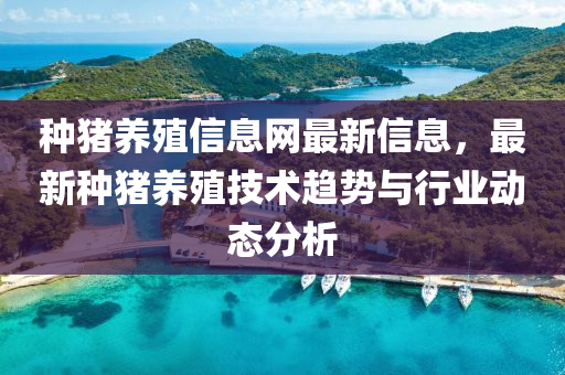 種豬養殖(zhi)信(xin)息(xi)網最(zui)新信(xin)息，最(zui)新(xin)種(zhong)豬養(yang)殖技(ji)術(shu)趨(qu)勢與(yu)行(xing)業(ye)動態分(fen)析