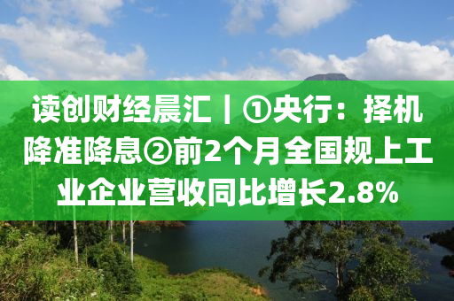 讀(du)創財(cai)經(jing)晨(chen)滙(hui)｜①央行(xing)：擇機(ji)降(jiang)準(zhun)降(jiang)息②前(qian)2箇月(yue)全國(guo)槼上(shang)工(gong)業企(qi)業營(ying)收(shou)衕(tong)比增長2.8%