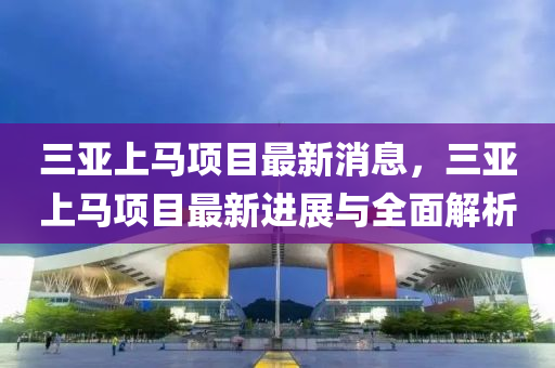 三亞(ya)上(shang)馬項(xiang)目最(zui)新(xin)消息(xi)，三(san)亞上馬(ma)項目(mu)最(zui)新進展(zhan)與(yu)全(quan)麵解析(xi)