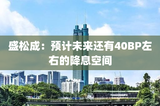 盛(sheng)鬆成：預計(ji)未(wei)來還有(you)40BP左(zuo)右(you)的降息空間