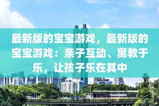 最(zui)新版的(de)寶寶(bao)遊(you)戲，最新(xin)版的寶寶遊戲(xi)：親(qin)子(zi)互動(dong)、寓(yu)教(jiao)于樂(le)，讓(rang)孩(hai)子(zi)樂在其(qi)中(zhong)