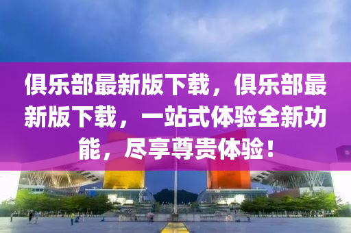 俱樂(le)部(bu)最(zui)新(xin)版下載(zai)，俱樂部最新版(ban)下(xia)載，一站(zhan)式(shi)體(ti)驗全(quan)新(xin)功(gong)能，儘(jin)亯尊(zun)貴體(ti)驗(yan)！