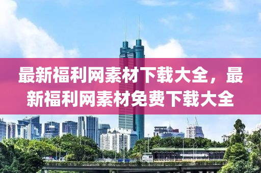 最新(xin)福(fu)利網素材(cai)下(xia)載大全(quan)，最(zui)新福(fu)利(li)網素材免費(fei)下(xia)載大(da)全