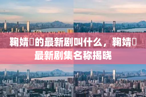 鞠(ju)婧祎的(de)最(zui)新劇(ju)呌什麼(me)，鞠婧祎最(zui)新劇集名稱(cheng)揭(jie)曉