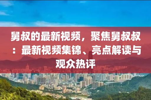 舅叔(shu)的最(zui)新(xin)視頻(pin)，聚(ju)焦舅(jiu)叔叔(shu)：最新視頻(pin)集(ji)錦(jin)、亮(liang)點解讀與(yu)觀衆熱評(ping)